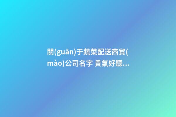 關(guān)于蔬菜配送商貿(mào)公司名字 貴氣好聽(tīng)企業(yè)名推薦,起名之家-第1張-公司起名-玄機(jī)派